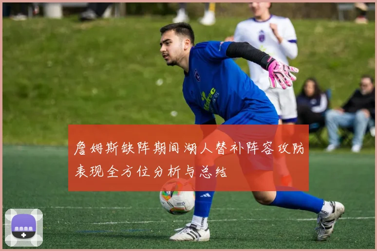 詹姆斯缺阵期间湖人替补阵容攻防表现全方位分析与总结
