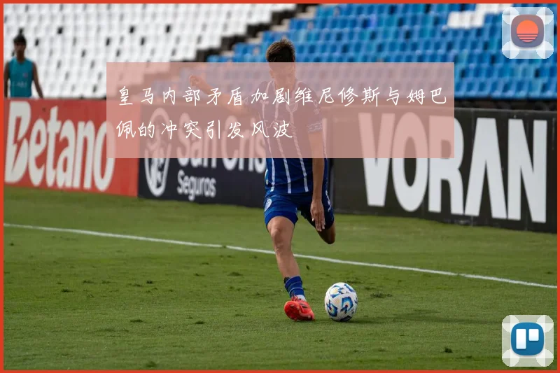 皇马内部矛盾加剧维尼修斯与姆巴佩的冲突引发风波