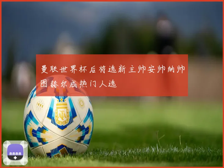 曼联世界杯后将选新主帅安帅纳帅图赫尔成热门人选