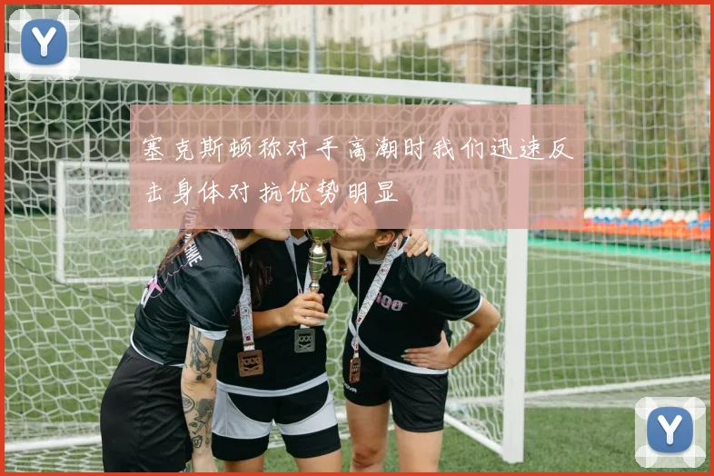 塞克斯顿称对手高潮时我们迅速反击身体对抗优势明显