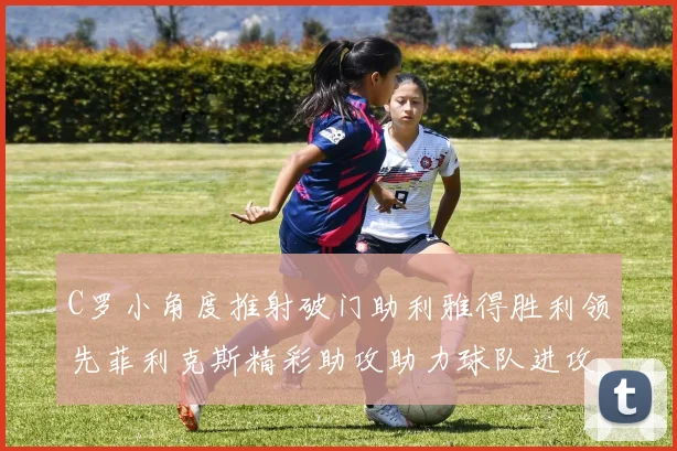 C罗小角度推射破门助利雅得胜利领先菲利克斯精彩助攻助力球队进攻
