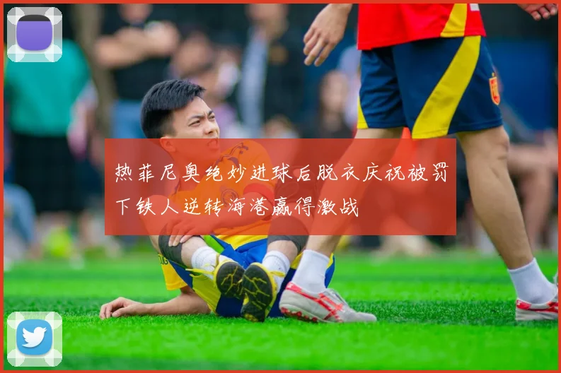 热菲尼奥绝妙进球后脱衣庆祝被罚下铁人逆转海港赢得激战