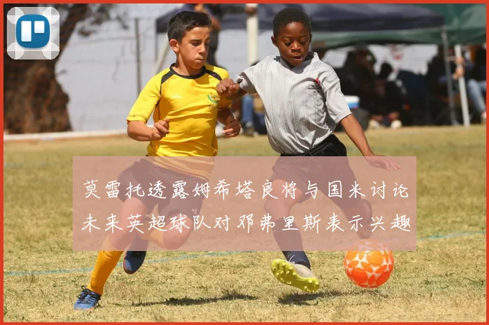 莫雷托透露姆希塔良将与国米讨论未来英超球队对邓弗里斯表示兴趣