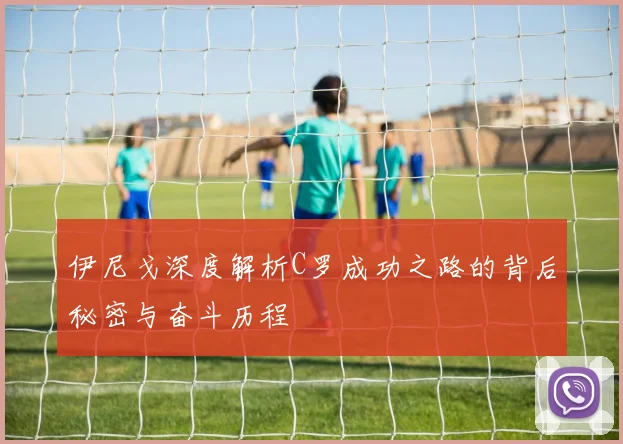 伊尼戈深度解析C罗成功之路的背后秘密与奋斗历程