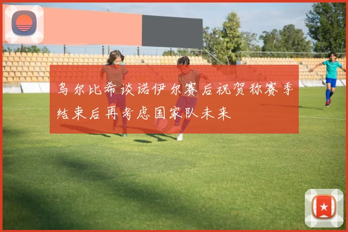 乌尔比希谈诺伊尔赛后祝贺称赛季结束后再考虑国家队未来